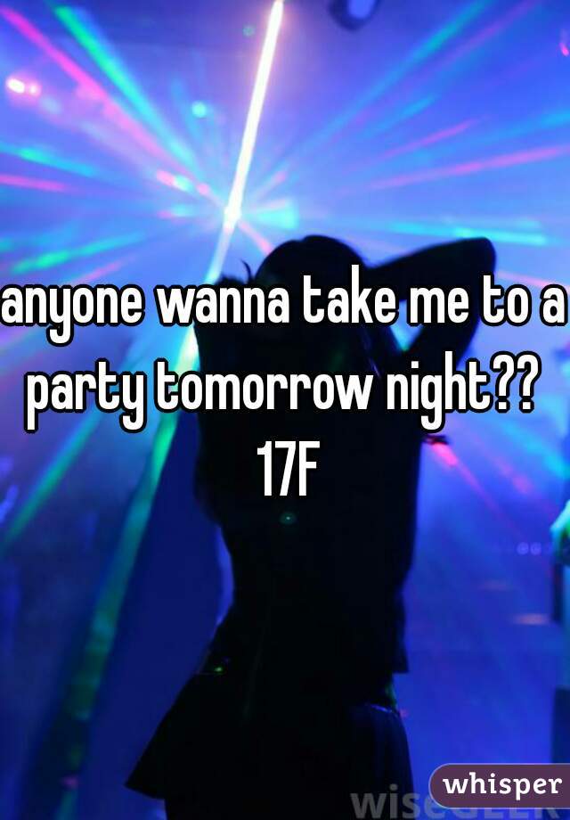 anyone wanna take me to a party tomorrow night??  17F