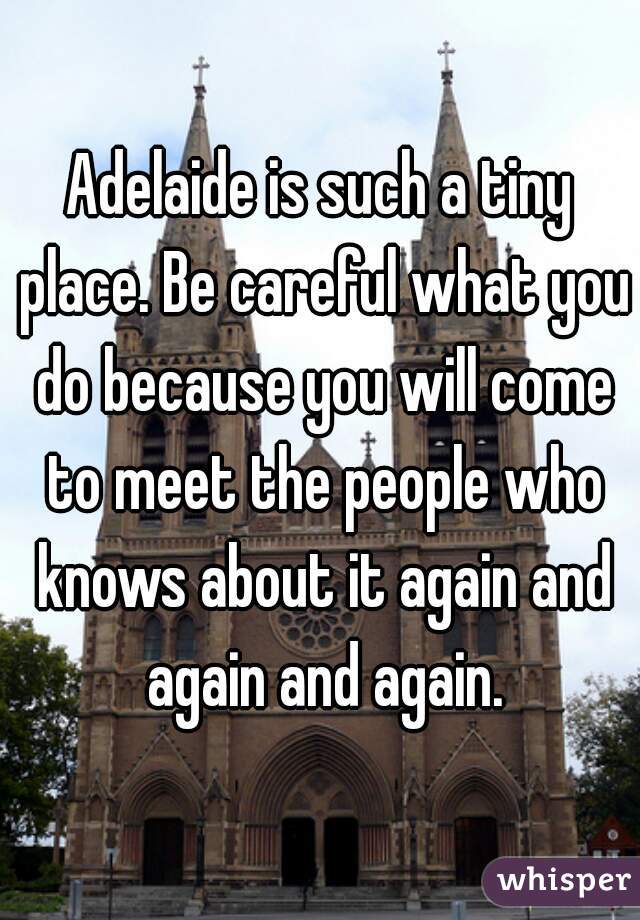 Adelaide is such a tiny place. Be careful what you do because you will come to meet the people who knows about it again and again and again.