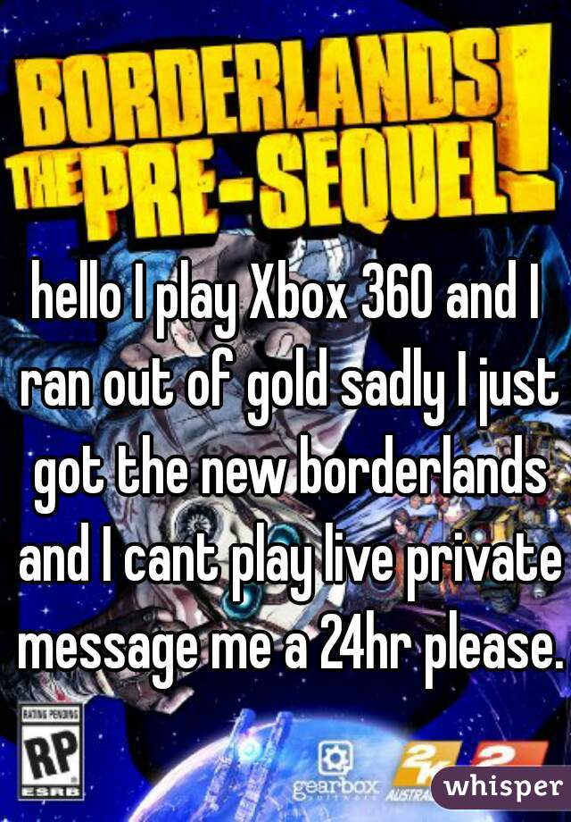 hello I play Xbox 360 and I ran out of gold sadly I just got the new borderlands and I cant play live private message me a 24hr please. 