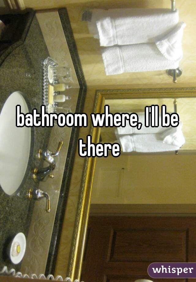 bathroom where, I'll be there