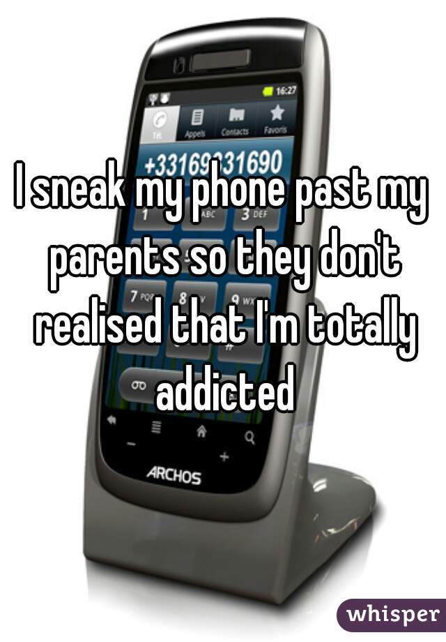 I sneak my phone past my parents so they don't realised that I'm totally addicted