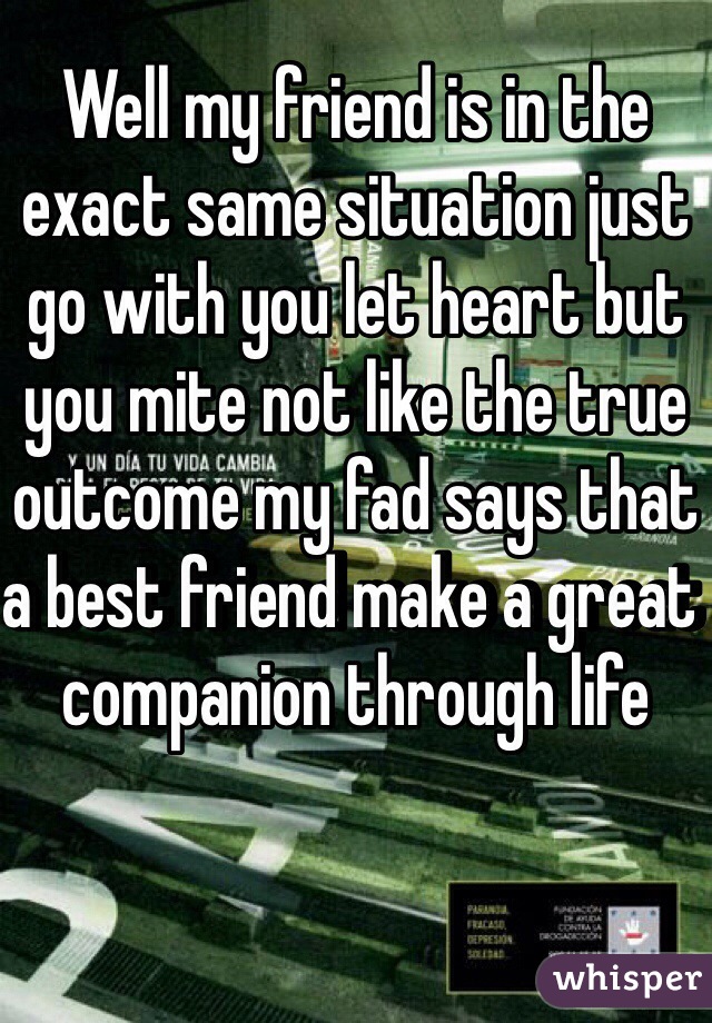 Well my friend is in the exact same situation just go with you let heart but you mite not like the true outcome my fad says that a best friend make a great companion through life
 