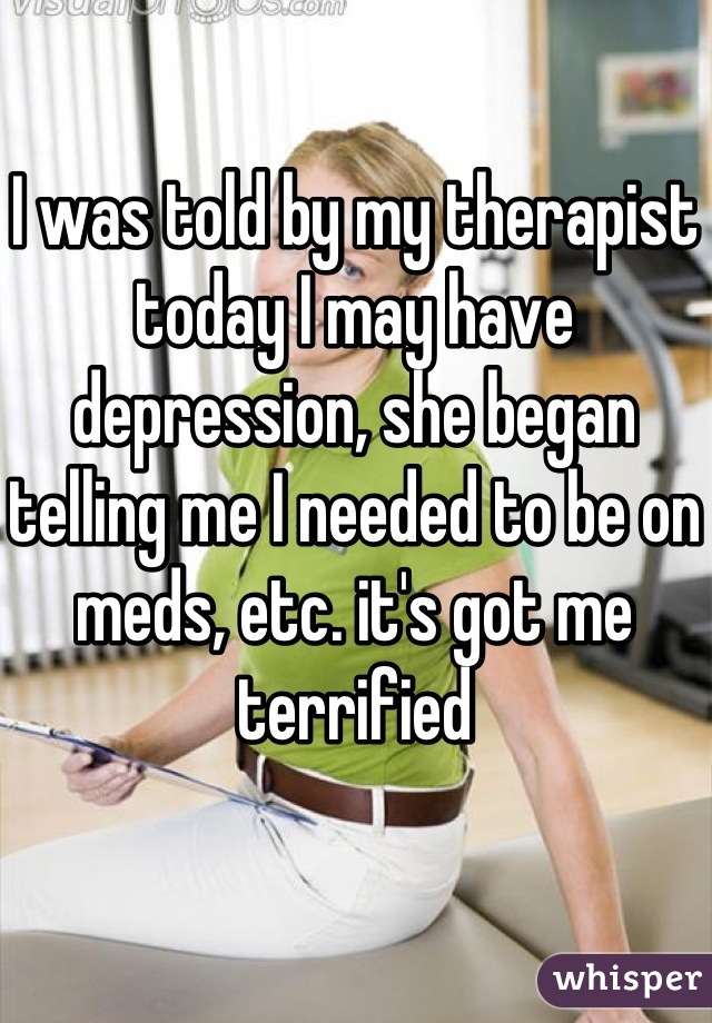 I was told by my therapist today I may have depression, she began telling me I needed to be on meds, etc. it's got me terrified
