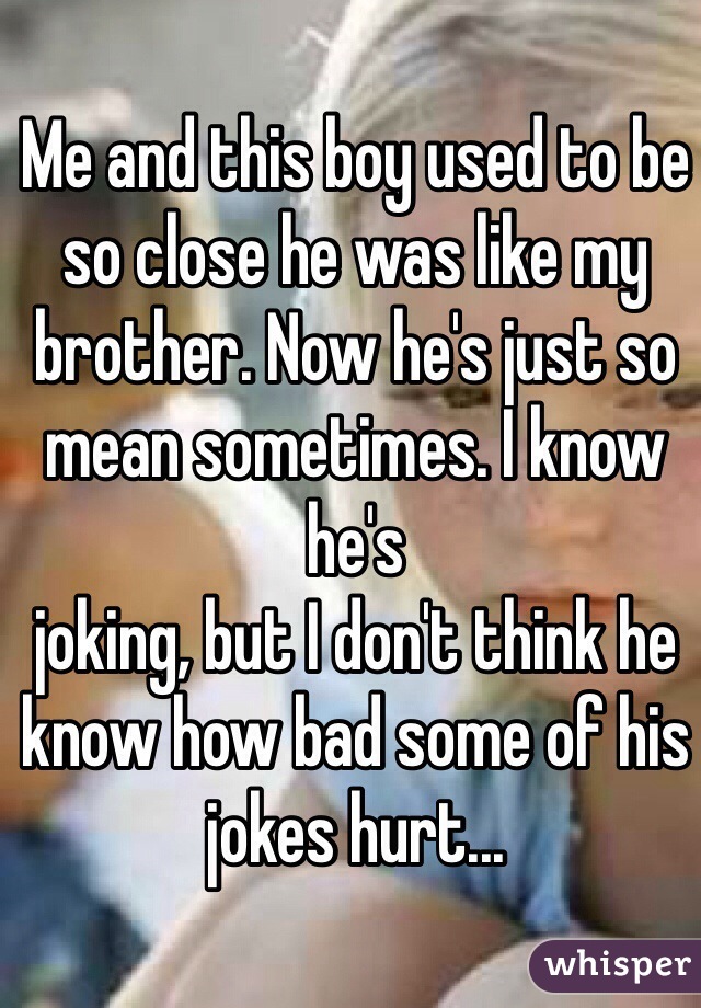 Me and this boy used to be so close he was like my brother. Now he's just so mean sometimes. I know he's 
joking, but I don't think he know how bad some of his jokes hurt...