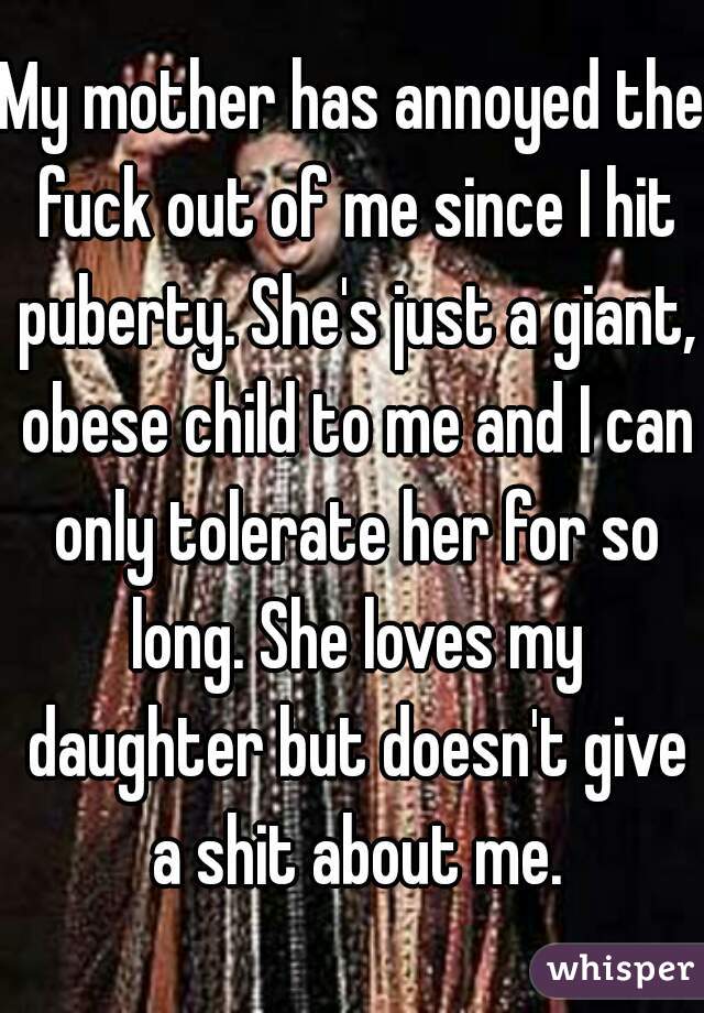 My mother has annoyed the fuck out of me since I hit puberty. She's just a giant, obese child to me and I can only tolerate her for so long. She loves my daughter but doesn't give a shit about me.