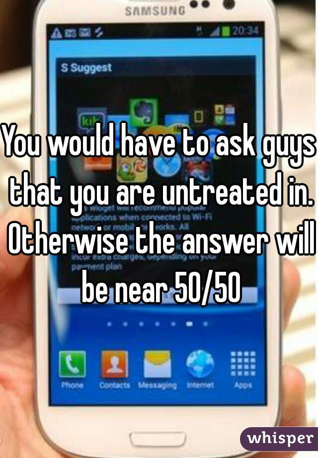 You would have to ask guys that you are untreated in. Otherwise the answer will be near 50/50