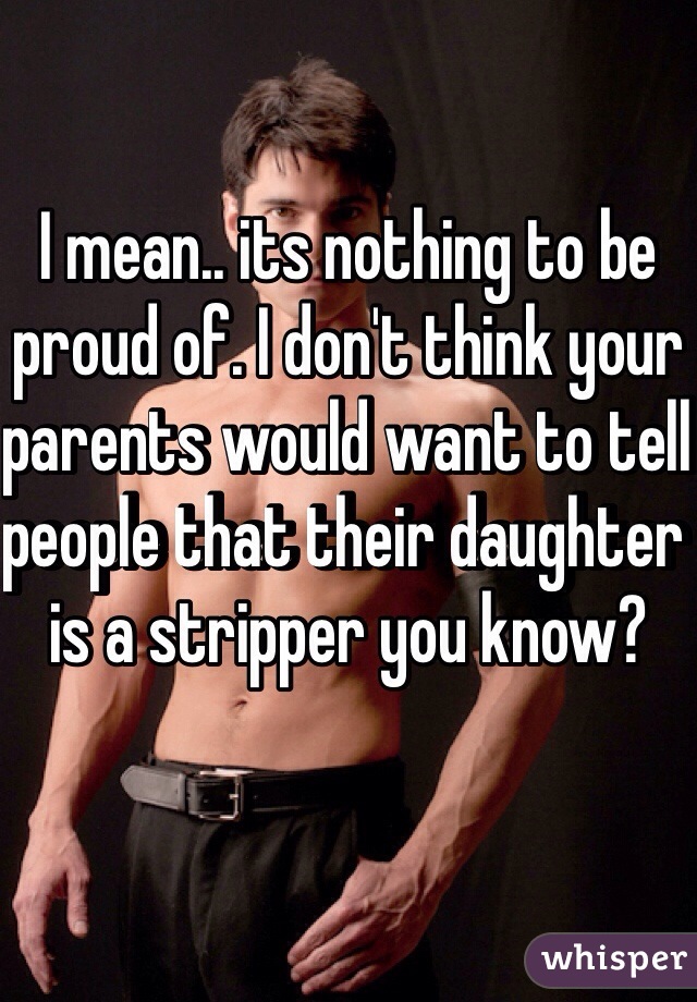 I mean.. its nothing to be proud of. I don't think your parents would want to tell people that their daughter is a stripper you know?