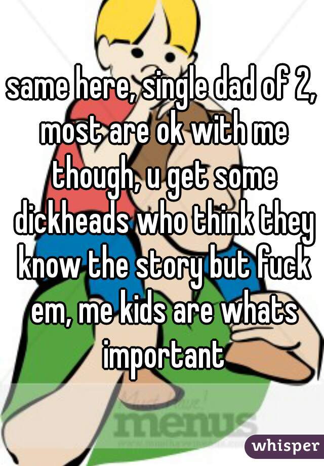 same here, single dad of 2, most are ok with me though, u get some dickheads who think they know the story but fuck em, me kids are whats important