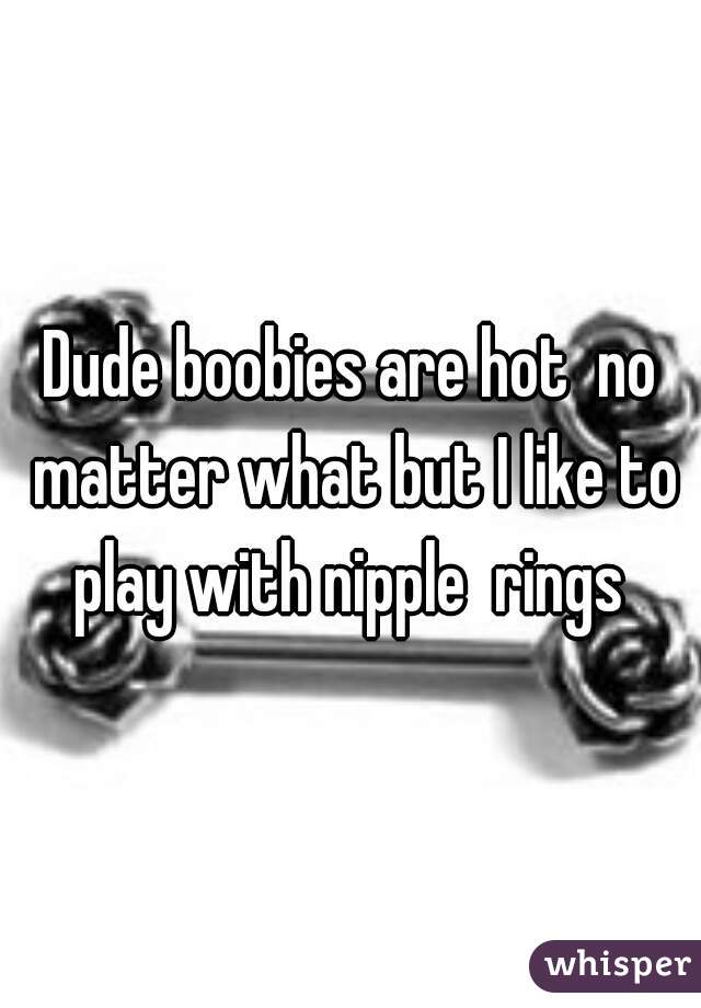 Dude boobies are hot  no matter what but I like to play with nipple  rings 