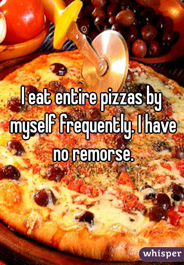 I eat entire pizzas by myself frequently. I have no remorse.