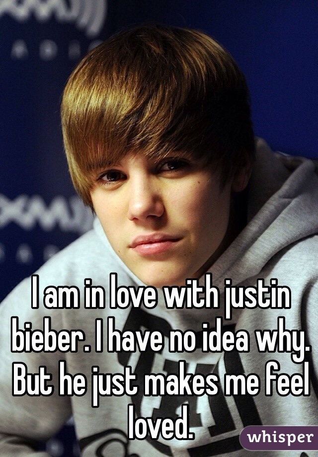 I am in love with justin bieber. I have no idea why. But he just makes me feel loved. 