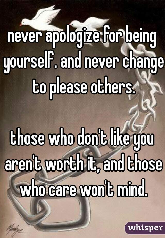 never apologize for being yourself. and never change to please others.

those who don't like you aren't worth it, and those who care won't mind.