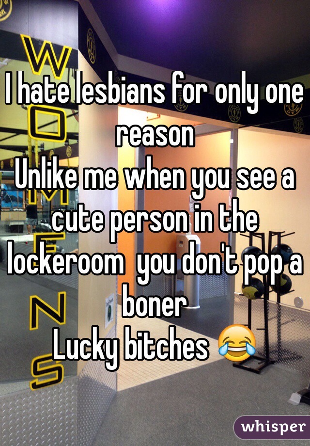 I hate lesbians for only one reason 
Unlike me when you see a cute person in the lockeroom  you don't pop a boner 
Lucky bitches 😂
