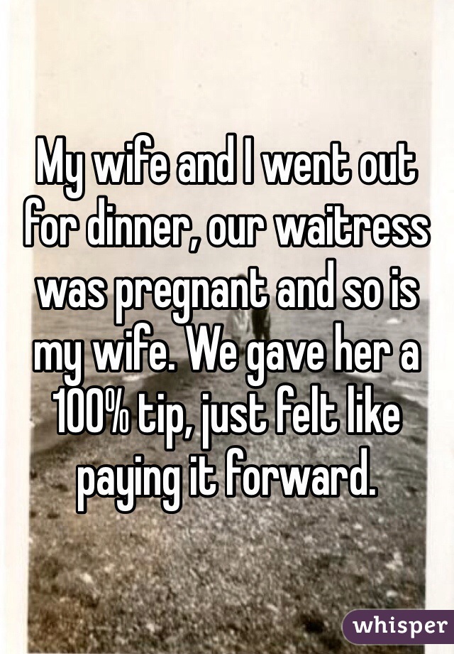 My wife and I went out for dinner, our waitress was pregnant and so is my wife. We gave her a 100% tip, just felt like paying it forward.