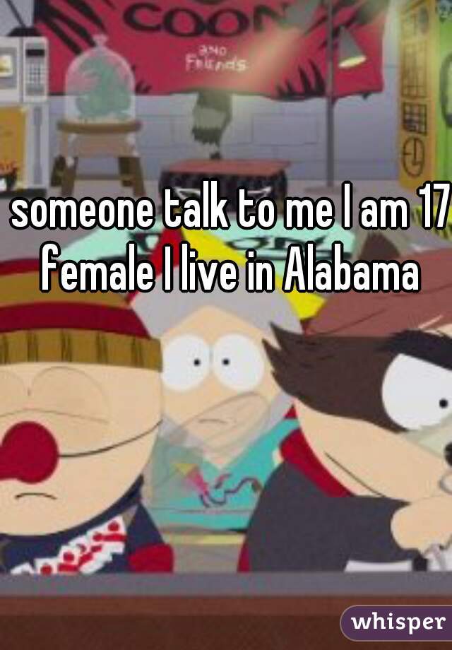 someone talk to me I am 17 female I live in Alabama 