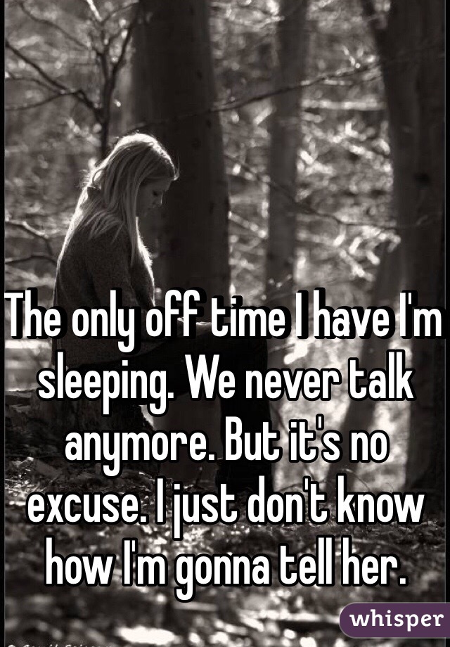 The only off time I have I'm sleeping. We never talk anymore. But it's no excuse. I just don't know how I'm gonna tell her. 