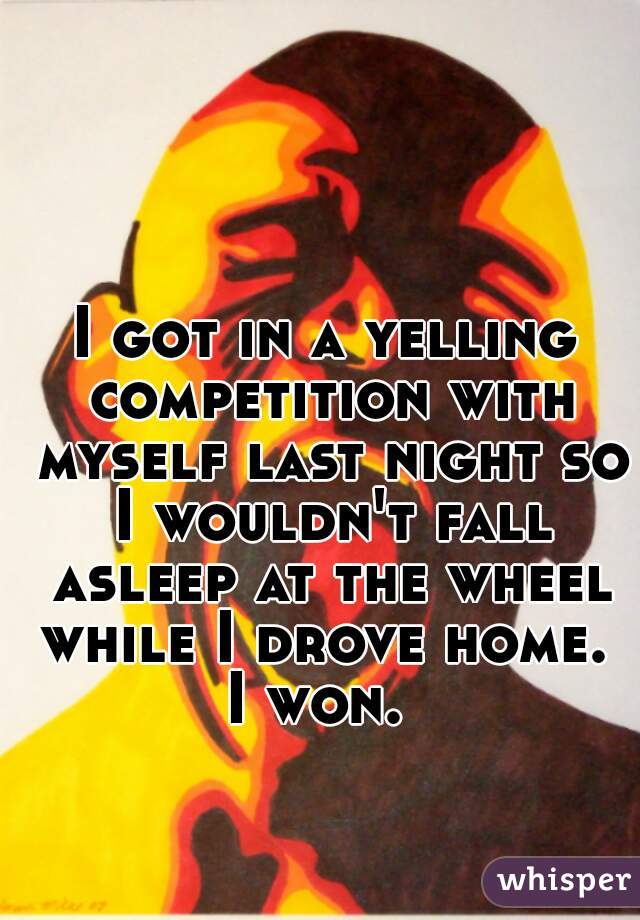 I got in a yelling competition with myself last night so I wouldn't fall asleep at the wheel while I drove home. 

I won. 