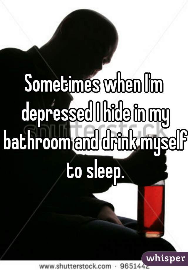 Sometimes when I'm depressed I hide in my bathroom and drink myself to sleep.