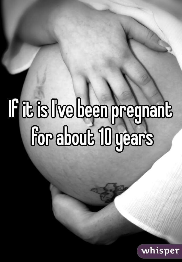 If it is I've been pregnant for about 10 years