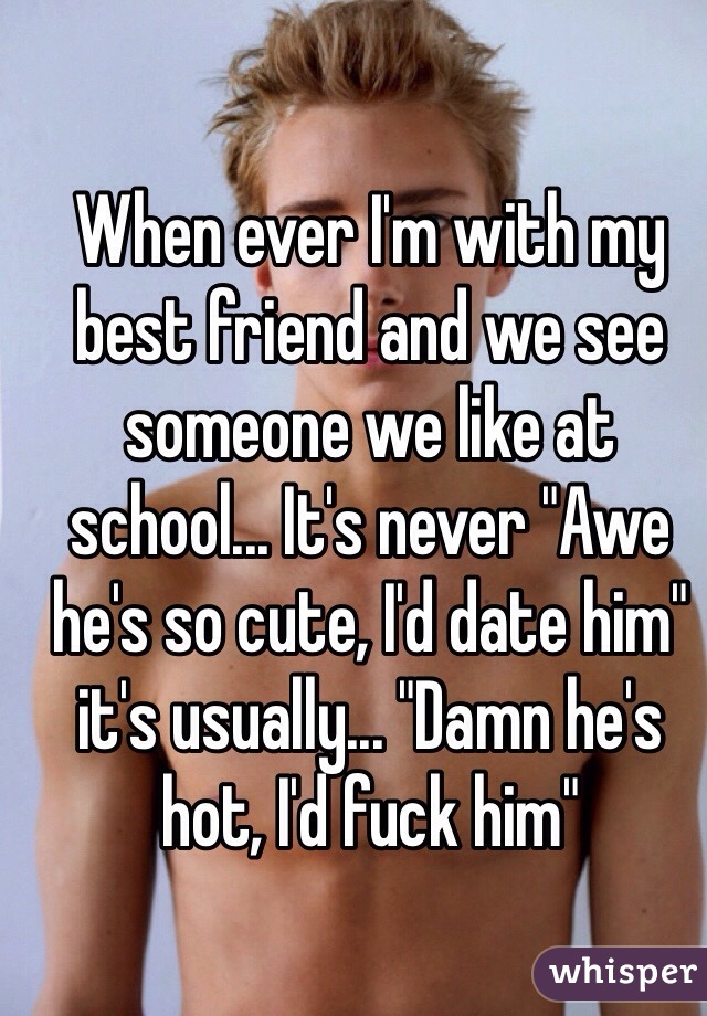 When ever I'm with my best friend and we see someone we like at school... It's never "Awe he's so cute, I'd date him" it's usually... "Damn he's hot, I'd fuck him"