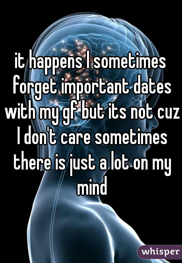 it happens I sometimes forget important dates with my gf but its not cuz I don't care sometimes there is just a lot on my mind