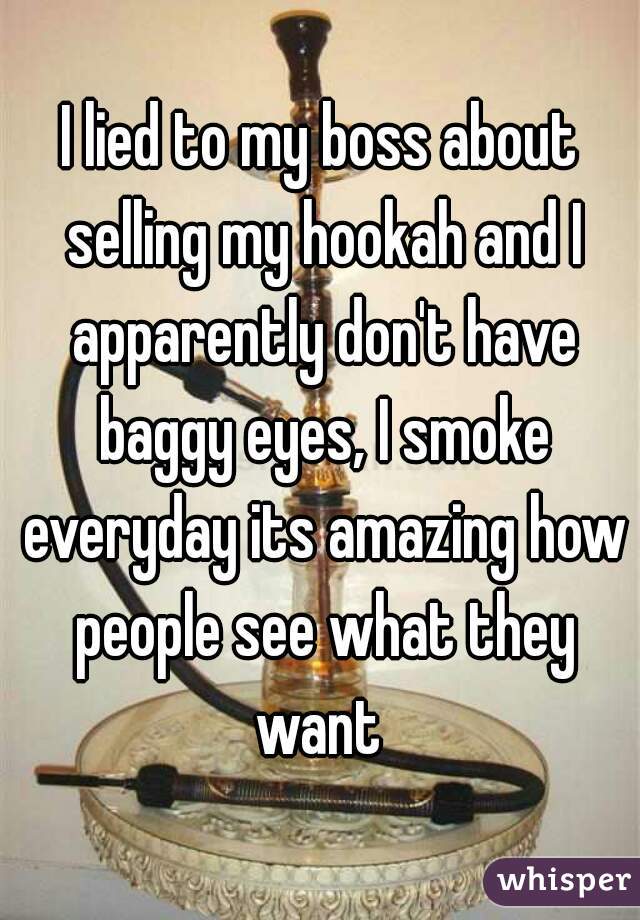 I lied to my boss about selling my hookah and I apparently don't have baggy eyes, I smoke everyday its amazing how people see what they want 