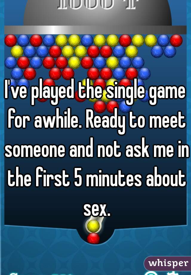 I've played the single game for awhile. Ready to meet someone and not ask me in the first 5 minutes about sex.