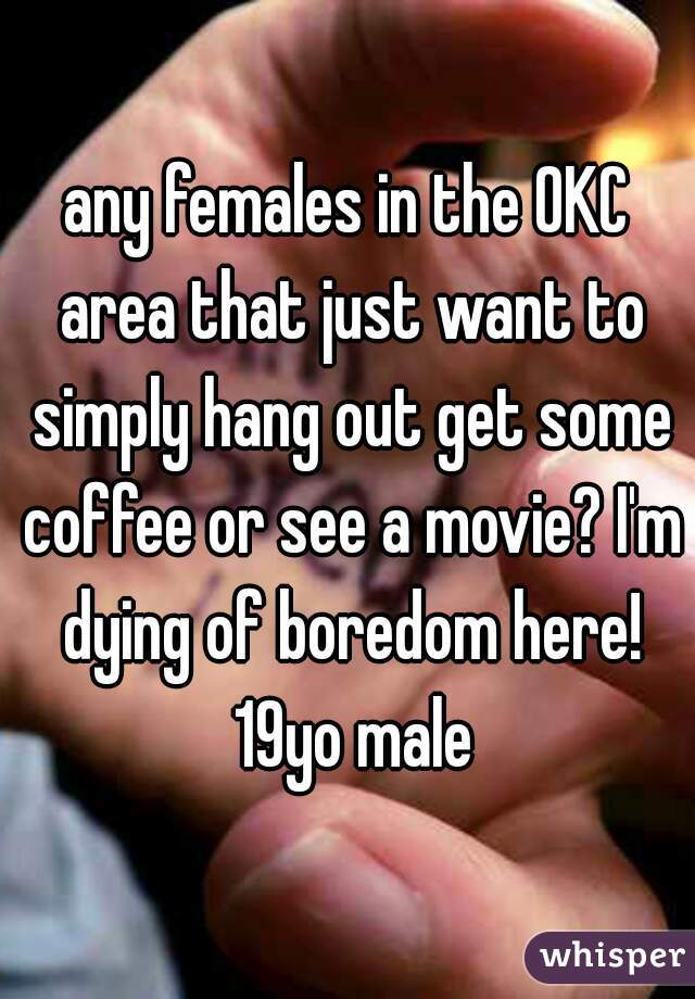 any females in the OKC area that just want to simply hang out get some coffee or see a movie? I'm dying of boredom here! 19yo male