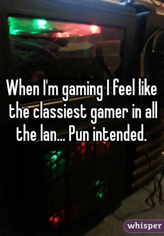 When I'm gaming I feel like the classiest gamer in all the lan... Pun intended. 