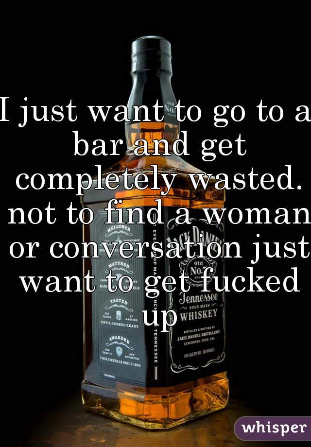 I just want to go to a bar and get completely wasted. not to find a woman or conversation just want to get fucked up