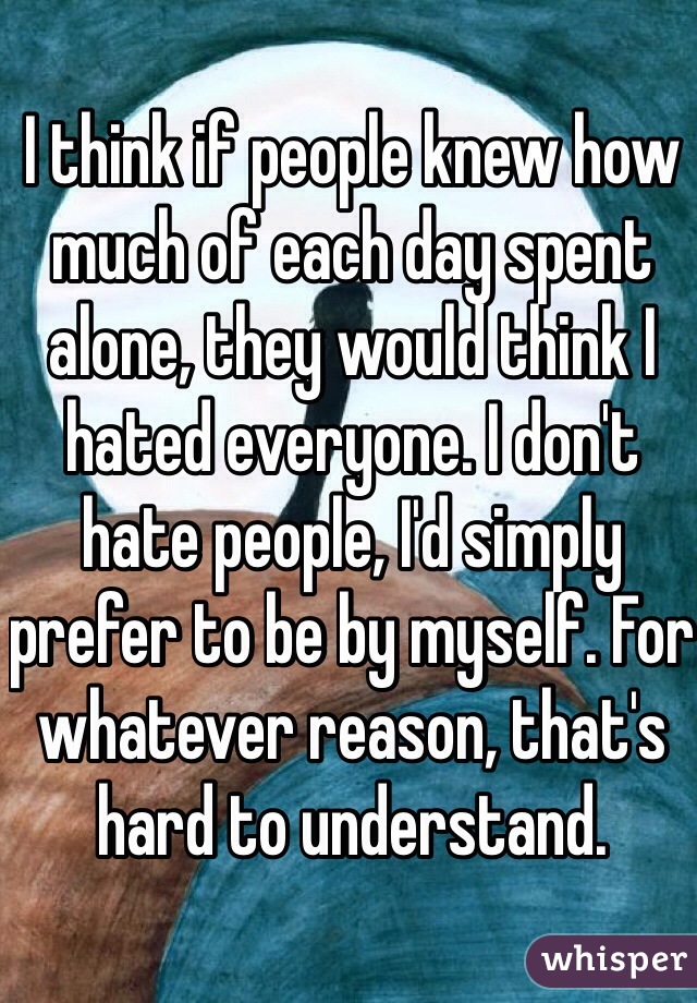 I think if people knew how much of each day spent alone, they would think I hated everyone. I don't hate people, I'd simply prefer to be by myself. For whatever reason, that's hard to understand. 