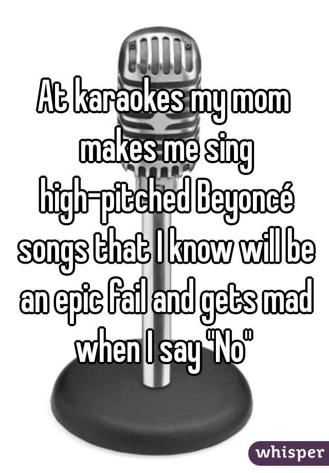 At karaokes my mom makes me sing high-pitched Beyoncé songs that I know will be an epic fail and gets mad when I say "No" 