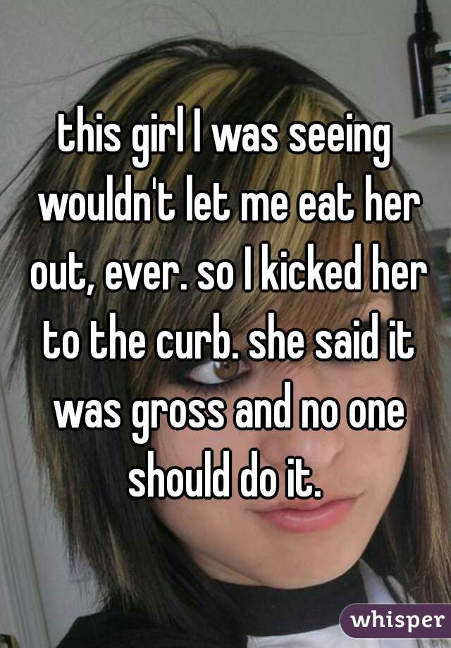 this girl I was seeing wouldn't let me eat her out, ever. so I kicked her to the curb. she said it was gross and no one should do it. 