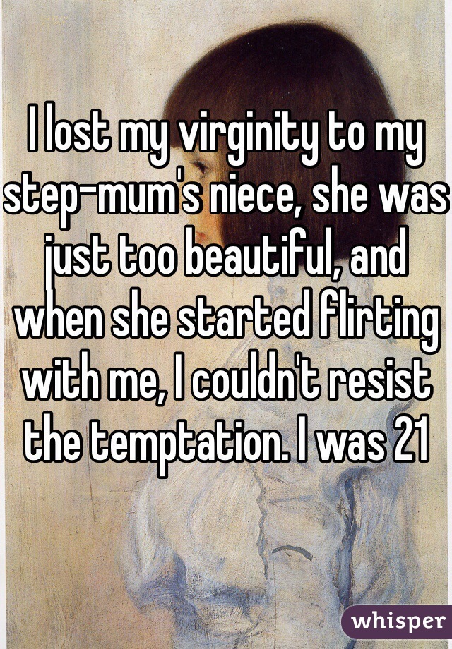 I lost my virginity to my step-mum's niece, she was just too beautiful, and when she started flirting with me, I couldn't resist the temptation. I was 21 