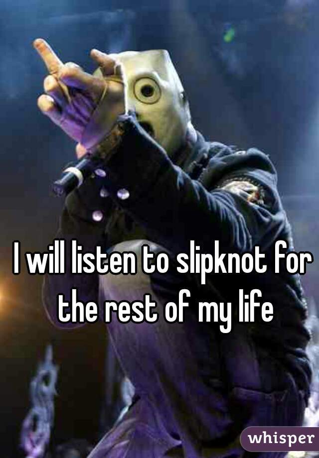 I will listen to slipknot for the rest of my life