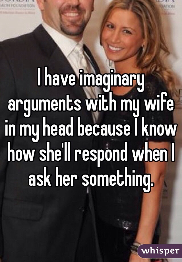 I have imaginary arguments with my wife in my head because I know how she'll respond when I ask her something. 