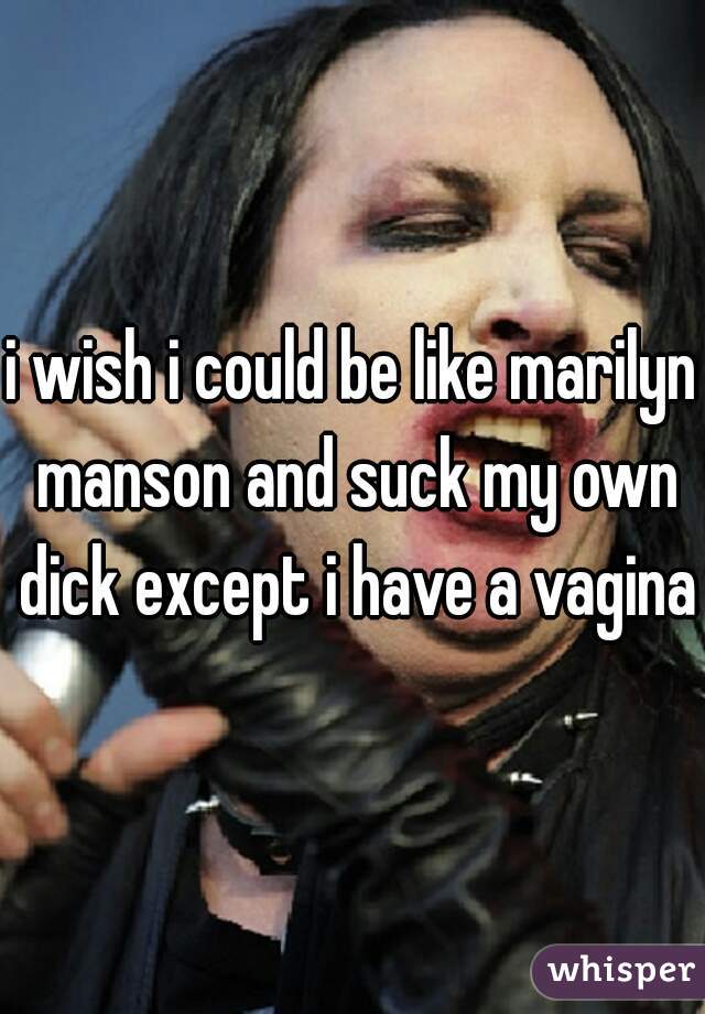 i wish i could be like marilyn manson and suck my own dick except i have a vagina