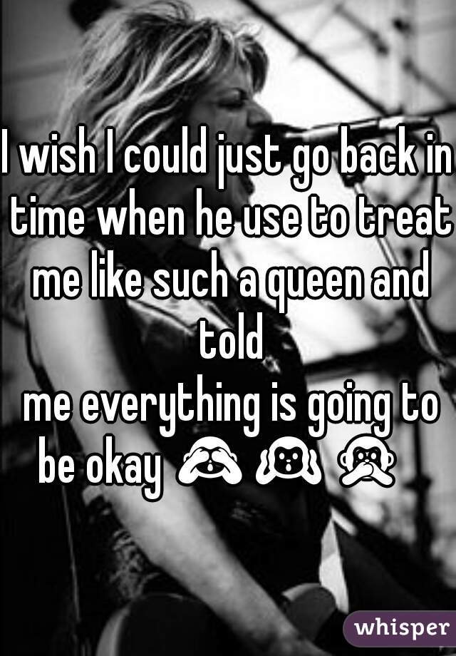 I wish I could just go back in time when he use to treat me like such a queen and told
 me everything is going to be okay 🙈🙉🙊  