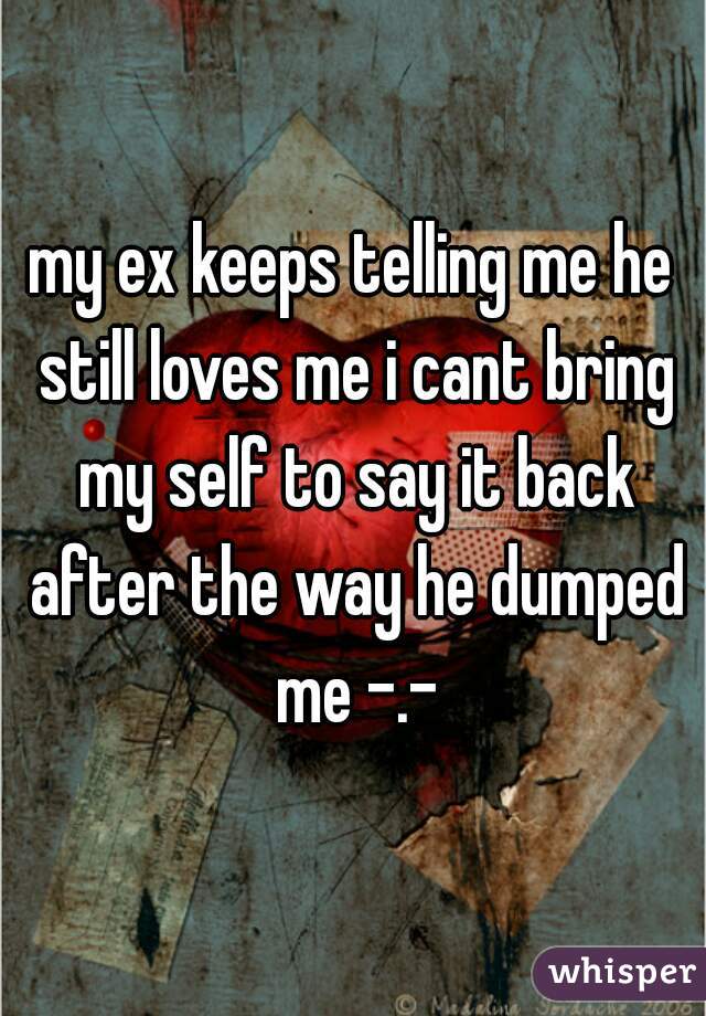 my ex keeps telling me he still loves me i cant bring my self to say it back after the way he dumped me -.-