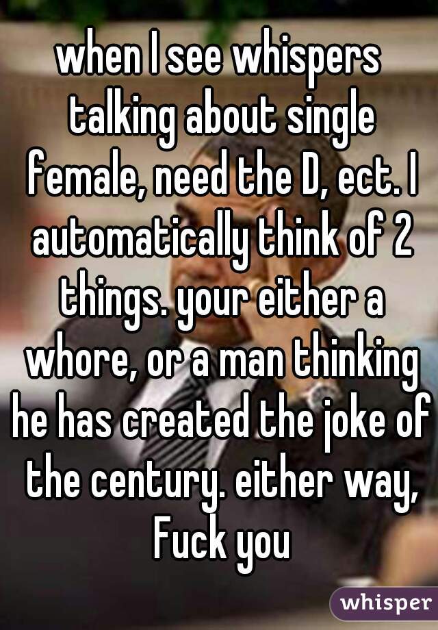 when I see whispers talking about single female, need the D, ect. I automatically think of 2 things. your either a whore, or a man thinking he has created the joke of the century. either way, Fuck you