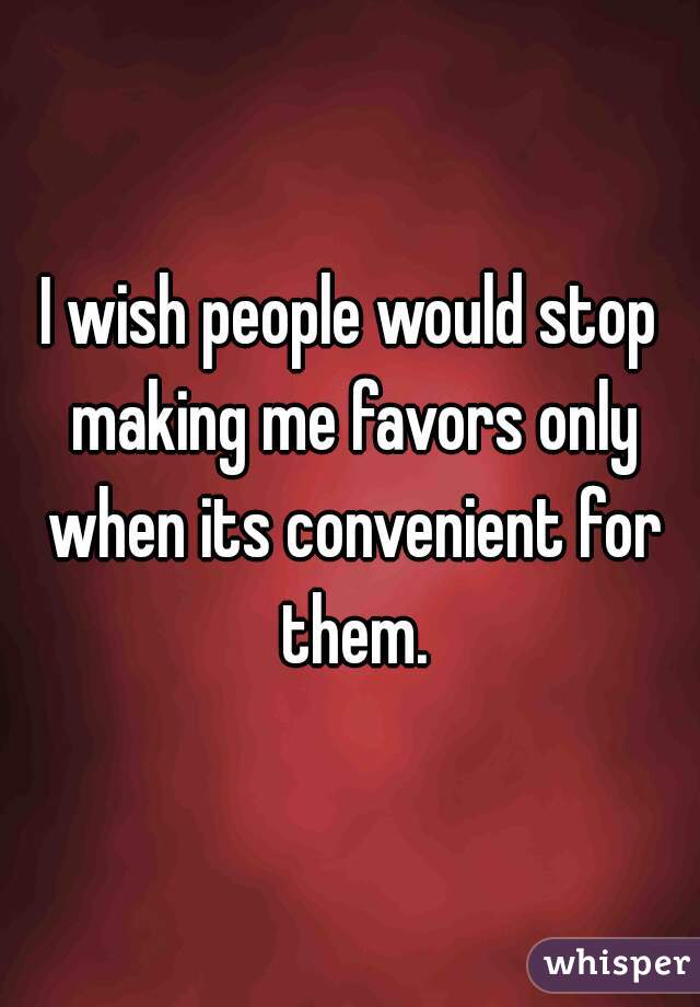 I wish people would stop making me favors only when its convenient for them.