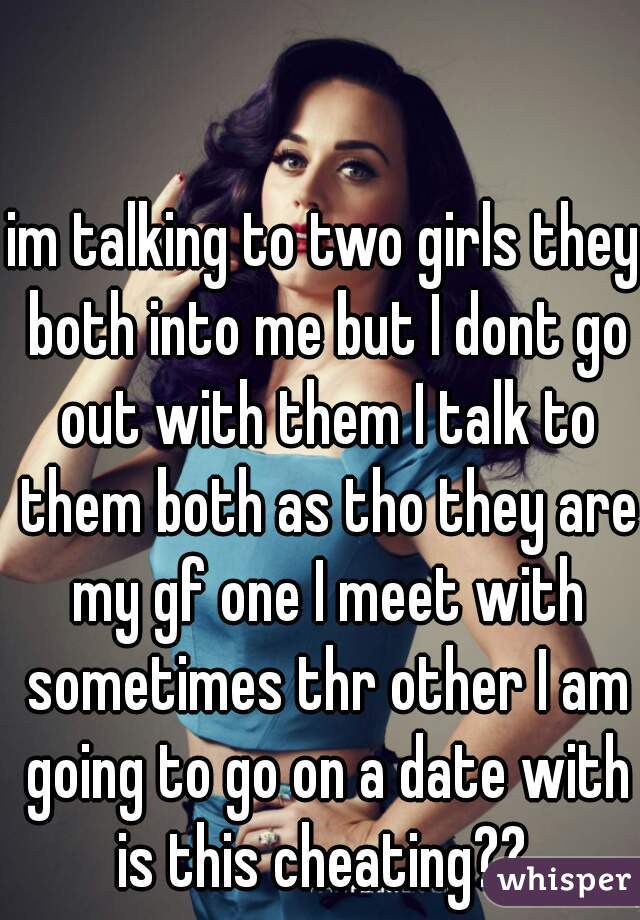 im talking to two girls they both into me but I dont go out with them I talk to them both as tho they are my gf one I meet with sometimes thr other I am going to go on a date with is this cheating?? 