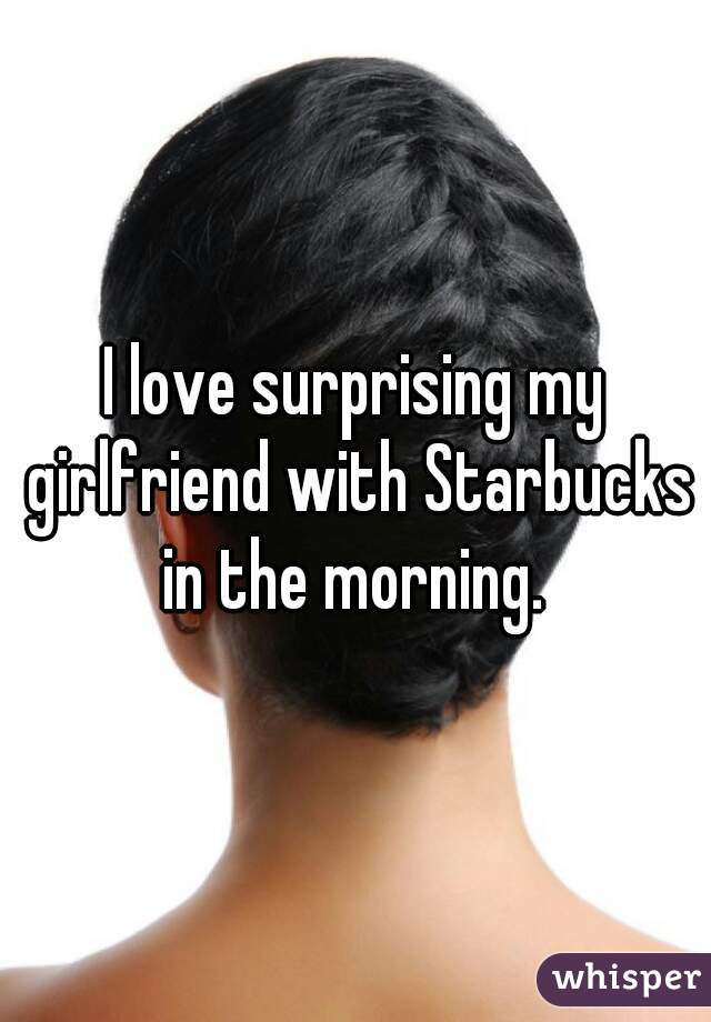 I love surprising my girlfriend with Starbucks in the morning. 