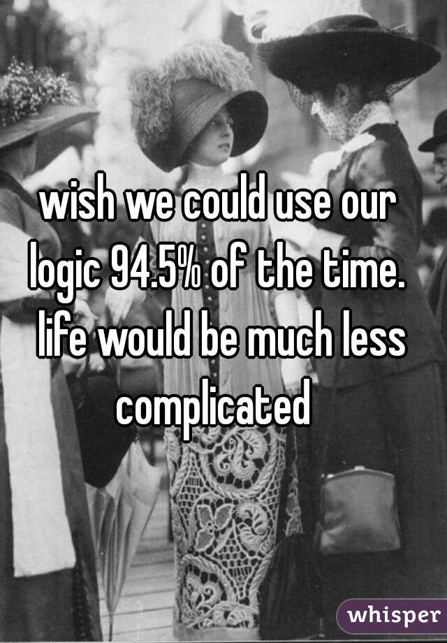 wish we could use our 
logic 94.5% of the time. 
life would be much less complicated   