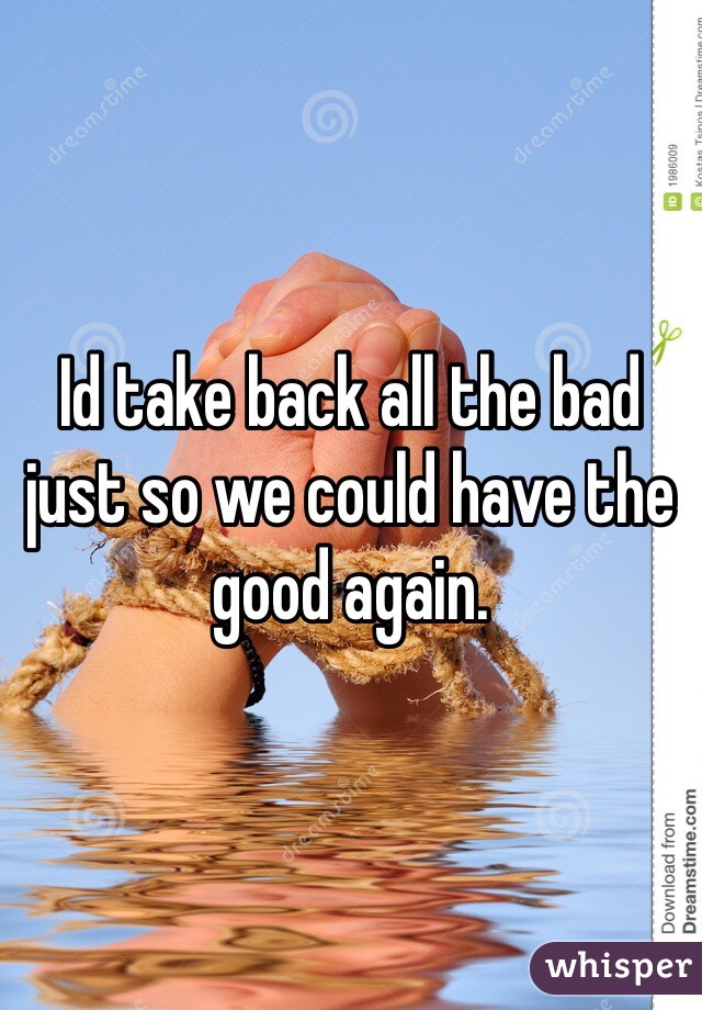 Id take back all the bad just so we could have the good again. 