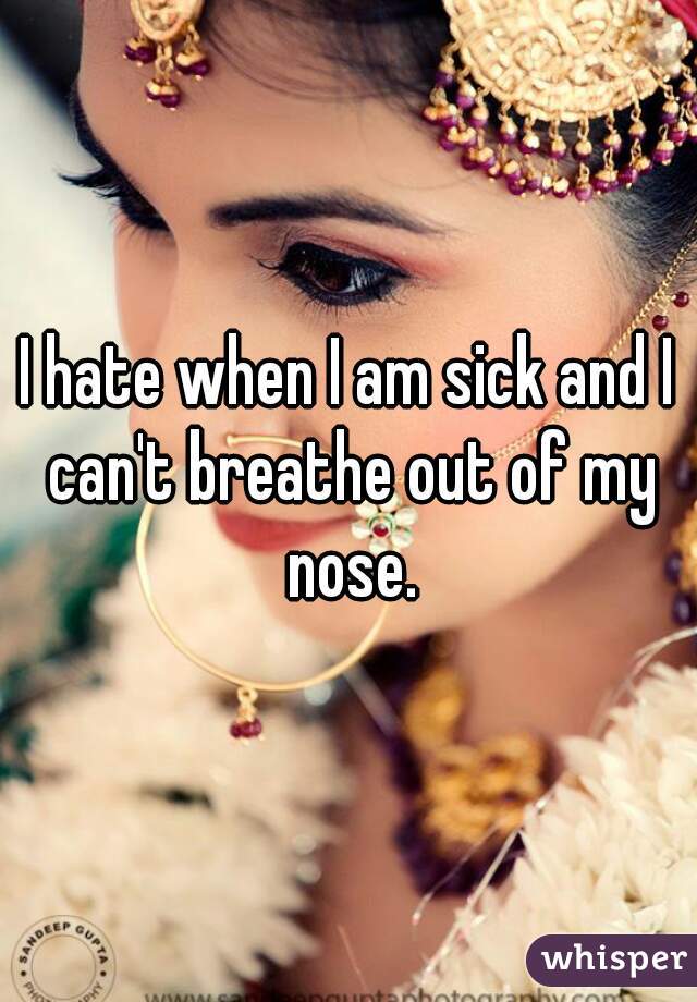 I hate when I am sick and I can't breathe out of my nose.