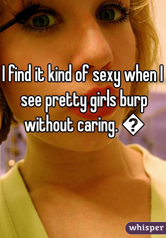 I find it kind of sexy when I see pretty girls burp without caring. 😁