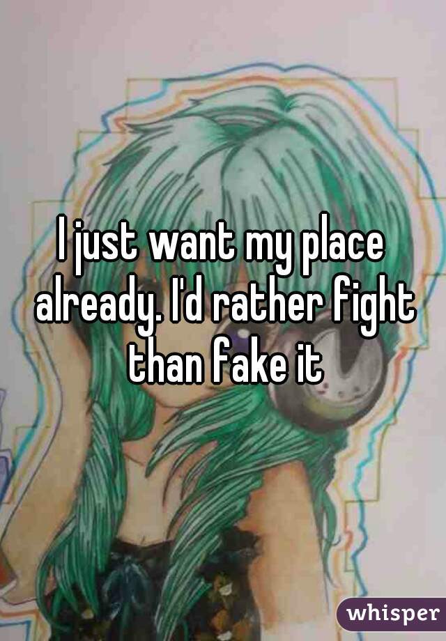 I just want my place already. I'd rather fight than fake it