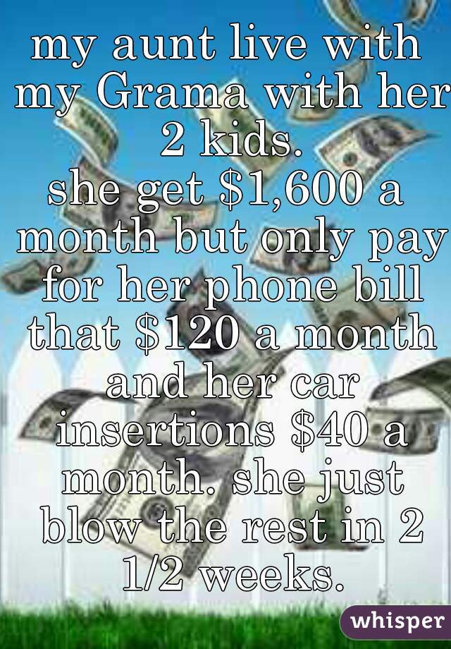 my aunt live with my Grama with her 2 kids.
she get $1,600 a month but only pay for her phone bill that $120 a month and her car insertions $40 a month. she just blow the rest in 2 1/2 weeks.