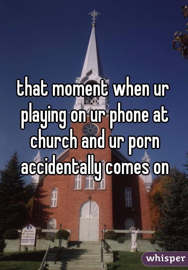 that moment when ur playing on ur phone at church and ur porn accidentally comes on